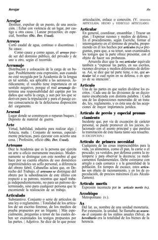 Arrojar As
Arrojar
Destituir, expulsar de un puesto, de una asocia-
ción. | Echar con violencia de un lugar, por cas-
tigo u otra causa. | Lanzar proyectiles; en espe-
cial, bombas (Dic. Der. Usual).
Arroyo
Corto caudal de agua, continuo o discontinuo. |
Su cauce.
Como cauce y como aguas, el arroyo pue-
de ser del dominio público, del privado y de
uno u otro, según el recorrido.
Arrumaje
Distribución y colocación de la carga de un bu-
que. Posiblemente esta expresión, aun cuando
no esté recogida por la Academia de la lengua
en tal sentido, sea aplicable a las aeronaves. Ju-
rídicamente, el vocablo tiene importancia en un
sentido negativo, porque el mal arrumaje de-
termina una responsabilidad del capitán por los
daños que sufra la carga, y aun por los que se
deriven para la tripulación y para el pasaje co-
mo consecuencia de la defectuosa disposición
del cargamento.
Arsenal
Lugar donde se construyen o reparan buques. |
Depósito de material de guerra.
Arte
Virtud, habilidad, industria para realizar algo. |
Astucia, maña. | Conjunto de normas, especial-
mente prácticas, para ejecutar con acierto una
cosa. | Profesión, oficio (Dic. Der. Usual).
Artesano
Dice la Academia que es la persona que ejercita
un arte u oficio meramente mecánico. Moder-
namente se distingue con este nombre al que
hace por su cuenta objetos de uso doméstico
imprimiéndoles un sello personal, a diferencia
del obrero fabril. Cabanellas aclara que, en De-
recho del Trabajo, el artesano se distingue del
obrero por la subordinación de este último con
respecto a su patrono, mientras que aquél traba-
ja independientemente, no para un patrono de-
terminado, sino para cualquier persona que le
encomiende la realización de un trabajo.
Articulado
Substantivo. Conjunto o serie de artículos de
una ley o reglamento. | Totalidad de los artícu-
los de un escrito forense, de los medios de
prueba propuestos por un litigante. | Más espe-
cialmente, preguntas a tenor de las cuales de-
ben ser examinados los testigos propuestos por
las partes. | Adjetivo. Se dice de lo que posee
articulación, enlace o conexión. (V. DEMANDA
ARTICULADA; HECHO y VEHICULO ARTICULADO.)
Articular
En general, coordinar, ensamblar. | Trazar un
plan. | Expresar razones y medios de defensa. |
En el procedimiento, según Escriche, formar el
interrogatorio en el término de prueba, propo-
niendo en él los hechos por artículos (v.) o pre-
guntas, para que, a su tenor, sean examinados
los testigos que la parte ofrece presentar, con el
objeto de hacer sus probanzas.
Arrazola dice que la voz articular equivale
también a “expresar las partes, en sus escritos,
razones diversas y medios diferentes de defen-
sa. Así, se dice que tal parte tiene, o no, que ar-
ticular tal o cual razón en su defensa, o en apo-
yo de su intención”.
Artículo
Una de las partes en que suelen dividirse los es-
critos. | Cada una de las divisiones de un diccio-
nario encabezada con distinta palabra. | Cada
una de las disposiciones numeradas de un trata-
do, ley, reglamento, y es ésta una de las acep-
ciones de mayor importancia jurídica.
Artículo de previo y especial pronun-
ciamiento
Incidente que, por vía de excepción de carácter
personal, se puede promover en los juicios, re-
lacionado con el asunto principal y que paraliza
la tramitación de éste hasta tanto sea resuelto.
(V.EXCEPCION.)
Artículo de primera necesidad
Cualquiera de las cosas imprescindibles para la
vida, ya alimentos, como el pan, la carne o el
pescado; ya vestidos, por defensa contra la in-
temperie y para observar la decencia; ya medi-
camentos fundamentales. Debe estimarse con
arreglo a cada comarca y a la generalidad de la
población. En tiempos de escasez, estos artícu-
los son objeto de racionamiento, y en los de es-
peculación, de precios máximos (Luis Alcalá-
Zamora).
Artículo mortis
Expresión incorrecta por in artículo mortis (v.).
Arzobispo
Metropolitano (v.).
As
Del lat. as, nombre de una unidad monetaria.
Por extensión. la unidad. Se llamaba us usura-
rio el conjunto de los réditos anuales (Silva). As
hereditario era la totalidad de los bienes de la
herencia.
 