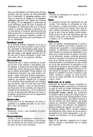 Abandono noxal Abducción
bien con finalidades reivindicatorias de tipo
gremial, bien por razones de disconformidad
con el empleador. El abandono colectivo cons-
tituye la situación de huelga (v.). El abandono
individual representa una ruptura del contrato
de trabajo. Si ese abandono es realizado sin
causa justificada, puede dar lugar al despido del
trabajador sin indemnización, por lo menos
cuando es reiterado, habiendo el derecho en fa-
vor del patrono a reclamar indemnización por
falta de preaviso. La inasistencia reiterada del
trabajador no representa abandono cuando me-
dian razones suficientes que la justifiquen, co-
mo la enfermedad.
Abandono noxal
En el Derecho Romano llamabase así el que se
producía en los casos de delito en que la vícti-
ma, ejerciendo la denominada acción noxal, re-
clamaba del padre o del dueño el abandono del
hijo, del esclavo o del animal causante del da-
ño, para que le fuesen entregados y poder resar-
cirse sobre ellos de los perjuicios sufridos.
Abaratamiento
Disminución más o menos sostenida de los pre-
cios en uno o más artículos o mercaderfas. Pue-
de deberse a imposición del poder público
cuando fija valores máximos por debajo de los
que se habían desbordado. Puede deberse a la
competencia mercantil, que suele tender a eli-
minar a algún rival para después desquitarse.
Puede resultar también de la popularidad de un
producto, que permite rebajarlo por el aumento
de la clientela. Entra igualmente en lo factible
que este hecho, cada vez más raro en la fiebre
especulativa moderna y ante las desvalorizacio-
nes frecuentes de las monedas, provenga de la
multiplicación productora y de la experiencia
en ésta, lo que permite abaratar los costos y
compartir esa disminución con los adquirentes
(Luis Alcalá-Zamora).
Abastecedor
El que provee de las subsistencias con cierta re-
gularidad o en cuantía apreciable en una activi-
dad o ramo del comercio.
Abastecer
Suministrar víveres y otros productos de prime-
ra necesidad.
Abastecimientos
Acción y efecto de abastecer o abastecerse; o
sea, de proveer de bastimentos o provisiones
para el sustento de una ciudad, de un ejército,
así como de otras cosas necesarias.
Abasto
Provisión de bastimentos; en especial, la de ví-
veres (Dic. Acad).
Abate
La Academia recoge dos significados de este
vocablo. Uno histórico, el eclesiástico de órde-
nes menores, y simple tonsurado a veces, que
vestía traje clerical a la romana. Otro, más ac-
tual, referido al presbítero de Francia o Italia y
al que en una u otra ha residido mucho tiempo.
Puede decirse de ellos más típicamente que son
nuestros curas, pero sin esa jerarquización, pa-
ra algunos, de lo extranjerizante.
Abdicación
Esta voz significa etimológicamente la acción y
el efecto de abdicar, la de ceder o renunciar a la
soberanía de un pueblo o a otras dignidades o
empleos. La definición es acertada en cuanto
está referida a la renuncia de dignidades o em-
pleos; pero resulta errónea en cuanto a la renun-
cia de soberanía, porque, atribuido principal-
mente el concepto a la renuncia que hacen los
reyes de su función (corona), en las monarquías
constitucionales, inversamente a lo que sucede
en las de tipo absolutista, la soberanía no co-
rresponde al monarca, sino al pueblo. La abdi-
cación de dignidades o empleos distintos de los
que afectan al monarca se llama dimisión o re-
nuncia. Es también la cesión o renuncia a opi-
niones, derechos o ventajas, así como la priva-
ción de un estado favorable, de un derecho, fa-
cultad o poder.
Abdicación de la tutela
Institución del Derecho Romano, designada co-
mo abdicatio tutelae, consistente en la renuncia
al cargo de tutor por simple declaración no jus-
tificada. Según la referencia que de ella se da en
Enciclopedia Jurídica Omeba, esa institución
se mantuvo hasta la época de Ulpiano para to-
das las clases de tutela, distinguiéndose el acto
del tutor testamentario, que podía renunciar a
ella sin cederla, del tutor legítimo, que podía
cederla sin renunciar. Funcionó válidamente
hasta Cicerón y, con relación a los impúberes,
hasta los tiempos de Augusto, en el año 14 a. C.
Se termina cuando Marco Aurelio establece
una legislación sobre causas de excusa para el
desempeño de la tutela testamentaria, y eso úni-
camente con referencia a la de los impúberes.
Abducción
Rapto de un individuo, cualquiera sea el medio
(fraude, violencia o persuasión) que se emplea
para efectuarlo.
 