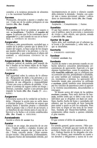 Ascenso Asesor
curatela), a la recíproca prestación de alimentos
y a las sucesiones hereditarias.
Ascenso
Promoción, elevación a puesto o empleo ma-
yor. | Cada uno de los grados jerárquicos en una
carrera (Dic. Der. Usual).
Asegurado
Persona a cuyo favor se contrata un seguro; o
sea. su beneficiario. | También. el tomador del
seguro, la persona que lo ha contratado con el
asegurador (v.), aun cuando no sea en su bene-
ficio. (v. CONTRATO DE SEGURO.)
Asegurador
Persona o, más generalmente, sociedad que, a
cambio de la prima o premio que le abona el to-
mador del seguro, se hace cargo de los riesgos
que pueden sobrevenir a las personas o a las co-
sas aseguradas y que constituyen el objeto del
contrato. (v. ASEGURADOR, CONTRATO DE SE-
GURO.)
Aseguramiento de bienes litigiosos
Adopción judicial de medidas para impedir da-
ños o fraudes en los bienes objeto de un litigio.
(v. ARRAIGO, CAUCIÓN, EMBARGO, MEDIDAS
CAUTELARES.)
Asegurar
Dar seguridad sobre la certeza de lo afirma-
do. | Resguardar de daño a las personas y co-
sas. | Garantizar con prenda o hipoteca el cum-
plimiento de una obligación o responsabilidad.
| Poner una cosa a cubierto de pérdida. | Con-
certar el contrato de seguro contra un riesgo. |
Detener, custodiar, sujetar a una persona para
impedir la huida (Dic. Der. Usual). (V. ASEGU-
RARSE.)
Asegurarse
Cerciorarse acerca de la verdad de un hecho o
dicho. | Disponer la acción para no sufrir danos
o eliminar peligros. | Concertar un seguro que
proteja bienes o derechos propios o constituirlo
sobre la propia vida y a favor de un tercero, o
en beneficio de uno mismo para el caso de so-
brevivir a la fecha o al evento establecidos
(Dic. Der. Usual). (v. ASEGURAR.)
Asentamiento
Acción o efecto de asentar (v.).
Asentar
Colocar en un cargo, dar posesión de un em-
pleo. | Fundar pueblos o ciudades; levantar edi-
ficios. | Afirmar, asegurar, dar por cierto un he-
cho. | Tratar, convenir, pactar. | Dejar constan-
cia por escrito. | Dar posesión, al demandante,
de algunos bienes del demandado rebelde, por
incomparecencia en juicio o silencio cuando
deba contestar la demanda. | Instalar, con carác-
ter más o menos provisional, colonos | cultiva-
dores en determinadas tierras (Dic. Der. Usual).
Asentimiento
Aceptación. | Consentimiento. | Asenso.
Asentista
El que hace asiento o contrata con el gobierno o
con el público, para la provisión o suministro
de víveres u otros efectos, aun ejército, armada
o presidio (Dic. Acad.).
Asertor de la paz
Siglos atrás, juez nombrado por el soberano pa-
ra avenir a los enemistados y, sobre todo, a los
que se desafiaban.
Asertorio
v. JURAMENTO ASERTORIO.
Asesinar
Cometer asesinato (v.).
Asesinato
Acción de matar a una persona cuando en ese
hecho delictivo concurren determinadas cir-
cunstancias de agravación. Equivale a lo que
algunas legislaciones, como la argentina, lla-
man homicidio calificado, que se configura por
su comisión alevosa, premeditada o ensañada,
así como también por realizarse mediante pre-
cio, recompensa o promesa. La agravación del
homicidio simple para convertirse en calificado
o asesinato, puede también estar determinada
por los vínculos de parentesco entre el agresor
y la víctima (ascendientes, descendientes o
cónyuges).
Se discute acerca del origen de las palabras
asesinato y asesino. Para unos derivan de has-
sasin, nombre árabe que se daba a una secta de
individuos que se drogaban con hasis (en caste-
llano, hachís, hecho de hojas y sumidades del
cáñamo), que les provocaba un furor homicida
para matar a quien su jefe les ordenaba. Para
otros tiene su origen en una secta de los ismae-
litas, fundada por Hasan-ben-Sabbah, cuyos
componentes daban muerte a quienes ordenaba
el gran maestre.
Asesino
El que comete el delito de asesinato (v.).
Asesor
En sentido general, quien asesora. | Más con-
cretamente, el letrado que por razón de oficio
aconseja o ilustra con su dictamen a un juez le-
go. | Análoga función de los abogados con rela-
ción a sus clientes, para orientarlos en cuanto a
sus derechos y obligaciones y acerca de la con-
 