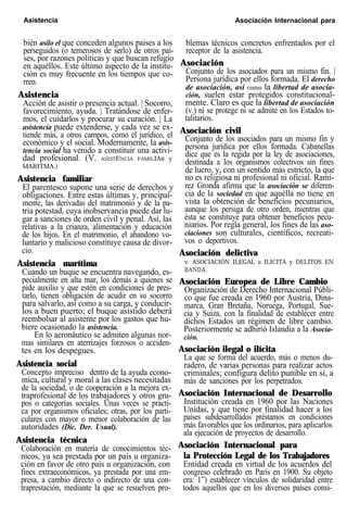 Asistencia Asociación Internacional para
bién asilo el que conceden algunos paises a los
perseguidos (o temerosos de serlo) de otros paí-
ses, por razones políticas y que buscan refugio
en aquéllos. Este último aspecto de la institu-
ción es muy frecuente en los tiempos que co-
rren.
Asistencia
Acción de asistir o presencia actual. | Socorro,
favorecimiento, ayuda. | Tratándose de enfer-
mos, el cuidarlos y procurar su curación. | La
asistencia puede extenderse, y cada vez se ex-
tiende más, a otros campos, como el jurídico, el
económico y el social. Modernamente, la asis-
tencia social ha venido a constituir una activi-
dad profesional. (V. ASISTENCIA FAMILIAR y
MARITMA.)
Asistencia familiar
El parentesco supone una serie de derechos y
obligaciones. Entre estas últimas y, principal-
mente, las derivadas del matrimonio y de la pa-
tria potestad, cuya inobservancia puede dar lu-
gar a sanciones de orden civil y penal. Así, las
relativas a la crianza, alimentación y educación
de los hijos. En el matrimonio, el abandono vo-
luntario y malicioso constituye causa de divor-
cio.
Asistencia marítima
Cuando un buque se encuentra navegando, es-
pecialmente en alta mar, los demás a quienes se
pide auxilio y que estén en condiciones de pres-
tarlo, tienen obligación de acudir en su socorro
para salvarlo, así como a su carga, y conducir-
los a buen puerto; el buque asistido deberá
reembolsar al asistente por los gastos que hu-
biere ocasionado la asistencia.
En lo aeronáutico se admiten algunas nor-
mas similares en aterrizajes forzosos o acciden-
tes en los despegues.
Asistencia social
Concepto impreciso dentro de la ayuda econo-
mica, cultural y moral a las clases necesitadas
de la sociedad, o de cooperación a la mejora ex-
traprofesional de los trabajadores y otros gru-
pos o categorías sociales. Unas veces se practi-
ca por organismos oficiales; otras, por los parti-
culares con mayor o menor colaboración de las
autoridades (Dic. Der. Usual).
Asistencia técnica
Colaboración en materia de conocimientos téc-
nicos, ya sea prestada por un país u organiza-
ción en favor de otro país u organización, con
fines extraeconómicos, ya prestada por una em-
presa, a cambio directo o indirecto de una con-
traprestación, mediante la que se resuelven pro-
blemas técnicos concretos enfrentados por el
receptor de la asistencia.
Asociación
Conjunto de los asociados para un mismo fin. |
Persona jurídica por ellos formada. El derecho
de asociación, así como la libertad de asocia-
ción, suelen estar protegidos constitucional-
mente. Claro es que la libertad de asociación
(v.) ni se protege ni se admite en los Estados to-
talitarios.
Asociación civil
Conjunto de los asociados para un mismo fin y
persona jurídica por ellos formada. Cabanellas
dice que es la regida por la ley de asociaciones,
destinada a los organismos colectivos sin fines
de lucro, y, con un sentido más estricto, la que
no es religiosa ni profesional ni oficial. Ramí-
rez Gronda afirma que la asociación se diferen-
cia de la sociedad en que aquélla no tiene en
vista la obtención de beneficios pecuniarios,
aunque los persiga de otro orden, mientras que
ésta se constituye para obtener beneficios pecu-
niarios. Por regla general, los fines de las aso-
ciaciones son culturales, científicos, recreati-
vos o deportivos.
Asociación delictiva
v. ASOCIACIÓN ILEGAL o ILICITA y DELITOS EN
BANDA.
Asociación Europea de Libre Cambio
Organización de Derecho Internacional Públi-
co que fue creada en 1960 por Austria, Dina-
marca, Gran Bretaña, Noruega, Portugal, Sue-
cia y Suiza, con la finalidad de establecer entre
dichos Estados un régimen de libre cambio.
Posteriormente se adhirió Islandia a la Asocia-
ción.
Asociación ilegal o ilícita
La que se forma del acuerdo, más o menos du-
radero, de varias personas para realizar actos
criminales; configura delito punible en sí, a
más de sanciones por los perpetrados.
Asociación Internacional de Desarrollo
Institución creada en 1960 por las Naciones
Unidas, y que tiene por finalidad hacer a los
países subdesarrollados préstamos en condiciones
más favorables que los ordinarios, para aplicarlos
ala ejecución de proyectos de desarrollo.
Asociación Internacional para
la Protección Legal de los Trabajadores
Entidad creada en virtud de los acuerdos del
congreso celebrado en París en 1900. Su objeto
era: 1”) establecer vínculos de solidaridad entre
todos aquellos que en los diversos países consi-
 