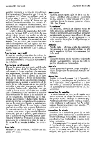 Asociación mercantil Asunción de deuda
deraban necesaria la legislación protectora de
los trabajadores; 2o
) organizar una Oficina In-
ternacional del Trabajo, para publicar cuanto se
legislara sobre la materia; 3o
) facilitar el estudio
de la legislación del trabajo; 4o
) formar una es-
tadística internacional sobre esta materia; 5o
)
fomentar los congresos internacionales, para
mayor difusión de las cuestiones relacionadas
con el trabajo asalariado.
Logró éxitos de la magnitud de la Confe-
rencia de Berna de 1905 y, sobre todo, ha sido
el antecedente, incluso con nombre por ella su-
gerido. de la Organización Internacional del
Trabajo y de la Oficina Internacional del Tra-
bajo (v.), sus sucesoras, por cuanto esta noble
entidad desapareció una vez logrado eco para
sus propósitos en todo el mundo-y a nivel de las
fuerzas sociales de decisión (Luis Alcalá-Za-
mora).
Asociación mercantil
La que se constituye con fines lucrativos. La
denominación predominante en absoluto hoy
es la de compañías o sociedades mercantiles o
de comercio.
Asociación profesional
Una de las ramas más importantes del Derecho
Laboral v. dentro de él. del Derecho Colectivo
del trabajo, es la que se refiere a las asociacio-
nes profesionales, formadas por los trabajado-
res de todas clases para la defensa de sus dere-
chos, de sus intereses y de sus reivindicaciones.
Constituye uno de los aspectos más discutidos
doctrinalmente, no porque se desconozca el de-
recho de los trabajadores, en su más amplia
acepción, a asociarse, sino porque existen di-
vergencias fundamentales, vinculadas con con-
ceptos políticos, acerca del alcance que se debe
dar a la asociación, y que van desde el absoluto
intervencionismo del Estado y la unificación en
un solo organismo, característico de los regí-
menes autocráticos y dictatoriales, hasta la
completa libertad y diversificación, propugna-
das por los regímenes liberales y auténticamen-
te democráticos. Dentro de esos límites, existen
grados intermedios, más o menos disimulados
en una u otra tendencia. Así, en la Argentina,
como en otros países, se proclama la libertad de
asociación, que, en la práctica, queda eliminada
por la concesión de personería gremial, deter-
minante de notorios privilegios, a unas asocia-
ciones, que no se reconocen a otras, las que só-
lo gozan de personería jurídica. (V. SINDICA-
TO.)
Asociado
Miembro de una asociación. | Afiliado aun sin-
dicato (V. SOCIO.)
Asociarse
Reunirse, juntarse para algún fin de la vida hu-
mana. | Constituir una asociación. | Inscribirse
en ella, afiliarse. | Formar sociedad civil o mer-
cantil con ánimo de obtener ganancias o lucro
(Dic. Der. Usual).
“Astreintes”
Voz francesa, adoptada en algunos paises de
habla castellana, que representa una forma es-
pecial de compulsión, consistente en condenar
judicialmente a una persona al pago de una
prestación periódica, y a veces progresiva, en
tanto mantenga incumplida la obligación que se
le ha impuesto.
Astucia
Ardid o treta. | Habilidad y falta de escrúpulos
para engañar u otro proceder desleal. De ahí
que la astucia se tipifique como agravante (v.)
en lo penal.
Asueto
Vacación durante un día o parte de la jornada
laboral. | Antiguamente, fiesta de la corte en
que los tribunales no funcionaban.
Asumir
Tomar posesión de puesto, cargo o empleo. |
Iniciar el ejercicio de funciones públicas im-
portantes.
Asunción
Acción y efecto de asumir (v.). | Promoción,
designación o elección para los principales car-
eos o dignidades. como el pontificado o la jefa-
tura estatal. | Transmisión de crédito o deuda,
sin considerar que exista novación. (V. RE-
ASUNCIÓN.)
Asunción de crédito
La transmisión de un derecho de crédito a un
nuevo acreedor sin alterar la naturaleza de la
obligación activa. Excluye la novación (v.).
Puede realizarse tanto como cesión de créditos,
como mediante la subrogación (v.). No es tec-
nicismo hispanoamericano, sino alemán. (V.
ASUNCIÓN DE DEUDA.)
Asunción de deuda
Modalidad de la transmisión pasiva de las obli-
gaciones, como resultado de la cual un nuevo
deudor substituye plenamente al anterior, sin
considerar novada ni alterada en lo demás la re-
lación obligatoria.
1. Lineamiento. Corresponde esta creación
al Derecho alemán, donde se propende a imper-
sonalizarse el vínculo obligatorio, tanto desde
el lado del acreedor como desde la posición del
obligado, para poner de relieve el valor del ne-
 