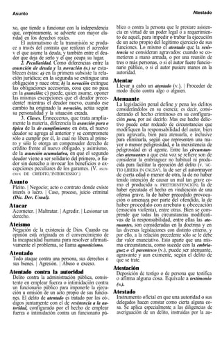 Asunto Atestado
xo, que tiende a funcionar con la independencia
que, corpóreamente, se advierte con mayor cla-
ridad en los derechos reales.
El automatismo de la transmisión se produ-
ce a través del contrato que realizan el acreedor
v el que asume la deuda, y también entre el deu-
dor que deja de serlo y el que ocupa su lugar.
2. Peculiaridad. Como diferencias entre la
asunción de deuda y la novación (v.) se esta-
blecen éstas: a) en la primera subsiste la rela-
ción jurídica; en la segunda se extingue una
obligación y nace otra; b) la novación extingue
las obligaciones accesorias, cosa que no pasa
en la asunción; c) puede, quien asume, oponer
las mismas excepciones que el deudor prece-
dente! mientras el deudor nuevo, cuando ese
cambio ha originado la novación, actúa según
su personalidad y la situación creada.
3. Clases. Enneccerus, que trata amplia-
mente la materia, diferencia la asunción pura o
típica de la de cumplimiento; en ésta, el nuevo
deudor se agrega al anterior y se compromete
sólo a cumplir por él, lo cual no libera al prime-
ro y sólo le otorga un compensador derecho de
crédito frente al nuevo obligado, y asimismo,
de la asunción acumulativa, en que el segundo
deudor viene a ser solidario del primero, o fia-
dor sin derecho a invocar los beneficios o ex-
cepciones peculiares de los garantes. (V. ASUN-
CIO N DE CRÉDITO,"INTERCESSIO".)
Asunto
Pleito. | Negocio; acto o contrato donde existe
interés o lucro. | Caso, proceso, juicio criminal
(Dic. Der. Usual).
Atacar
Acometer. | Maltratar. | Agredir. | Lesionar un
derecho.
Ateísmo
Negación de la existencia de Dios. Cuando esa
opinión está originada en el convencimiento de
la incapacidad humana para resolver afirmati-
vamente el problema, se llama agnosticismo.
Atentado
Todo ataque contra una persona, sus derechos o
sus bienes. | Agresión. | Abuso o exceso.
Atentado contra la autoridad
Delito contra la administración pública, consis-
tente en emplear fuerza o intimidación contra
un funcionario público para imponerle la ejecu-
ción u omisión de un acto propio de sus funcio-
nes. El delito de atentado es tratado por los có-.
digos juntamente con el de resistencia a la au-
toridad, configurado por el hecho de emplear
fuerza o intimidación contra un funcionario pú-
blico o contra la persona que le prestare asisten-
cia en virtud de un poder legal o a requerimien-
to de aquél, para impedir o trabar la ejecución
de un acto propio del legítimo ejercicio de sus
funciones. Lo mismo el atentado que la resis-
tencia se consideran agravados: cuando se co-
metieren a mano armada, o por una reunión de
tres o más personas, o si el autor fuere funcio-
nario público, o si el autor pusiere manos en la
autoridad.
Atentar
Llevar a cabo un atentado (v.). | Proceder de
modo ilícito contra algo o alguien.
Atenuante
La legislación penal define y pena los delitos
considerándolos en su esencia; es decir, consi-
derando el hecho criminoso en su configura-
ción pura, por así decirlo. Mas ese hecho delic-
tivo puede estar rodeado de circunstancias que
modifiquen la responsabilidad del autor, bien
para agravarla, bien para atenuarla, e inclusive
para eliminarla, según que representen una ma-
yor o menor peligrosidad, o la inexistencia de
peligrosidad en el agente. Entre las circunstan-
cias atenuantes a que esta voz se refiere son de
considerar la embriaguez no habitual ni produ-
cida para facilitar la ejecución del delito (v. "AC-
TIO LIBERA IN CAUSA"), la de ser el autormayor
de cierta edad o menor de otra, la de no haber
tenido intención de causar un mal tan grave co-
mo el producido (v. PRETERINTENCIÓN), la de
haber ejecutado el hecho en vindicación de una
ofensa grave, la de haber precedido provoca-
ción o amenaza por parte del ofendido, la de
haber procedido con arrebato u obcecación
(emoción violenta), entre otras. Bien se com-
prende que todas las circunstancias modificati-
vas de la responsabilidad, entre ellas las ate-
nuantes, son consideradas en la doctrina y en
las diversas legislaciones con distinto criterio, y
por ello, a la relación precedente sólo se le debe
dar valor enunciativo. Esto aparte que una mis-
ma circunstancia, como sucede con la embria-
guez o el parentesco (v.), puede ser atenuante,
agravante y aun eximente, según el delito de
que se trate.
Atestación
Deposición de testigo o de persona que testifica
o afirma alguna cosa. Equivale a testimonio
(v.).
Atestado
Instrumento oficial en que una autoridad o sus
delegados hacen constar como cierta alguna co-
sa. Se aplica especialmente a las diligencias de
averiguación de un delito, instruidas por la au-
 