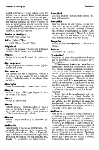 Atestar o atestiguar Audiencia
toridad gubernativa o policía judicial como pre-
liminares de un sumario. En definitiva, el ates-
tado no es otra cosa que el acta levantada por el
funcionario que recibiere una denuncia verbal
por haberse cometido un delito o contraven-
ción. así como también el acta en que la policía
consigna las diligencias que ha realizado en
averiguación de un hecho delictivo, para su ele-
vación ala autoridad judicial.
Atestar o atestiguar
Deponer como testigo (v.).
Atilia, Julia y Titia
v. "LEGES ATILIA, IULIA ET TITIA".
Atipicidad
Ausencia de tipicidad (v.) que obsta al proceso
penal o, cuando menos, a la punibilidad.
Atípico
Lo que se aparta de lo usual. (V. CONTRATO ATI
PICO.)
Atormentador
El que dispone un tormento o tortura. | Quien
ejecuta uno u otra.
Atormentar
Dar tormento aun reo o sospechoso, e incluso a
un testigo, para que declare lo que se pretende,
sea la verdad o la mentira arrancada por el do-
lor físico.
Atracador
Autor de un atraco (v.) o robo a mano armada.
Atracar
Asaltar en lugar poblado, por lo general en ca-
lle solitaria o de noche.
Atraco
Acción de atracar (v.).
Atraso
Retardo, retraso. | Tardanza, dilación. | Paga o
suma no percibida a tiempo. | Retroceso del re-
loj, ya por su lenta marcha, ya para ajustarlo a
la hora procedente. (V. ATRASOS.)
Atrasos
Rentas o pagos vencidos y no abonados. (V.
MORA.)
Atribución
Señalamiento o fijación de competencia. | Ad-
judicación. | Imputación, cargo. | Asignación. |
Facultad, potestad concedida por disposición
legal o inherente a determinado cargo. Suele
emplearse entonces la voz en plural (Dic. Der.
Usual.). (V. USURPACION DE ATRIBUCIONES.)
Atrocidad
Crueldad enorme. | Perversidad extrema. | Ex-
ceso extraordinario.
Atropellar
Pasar por encima de una persona. Se dice espe-
cialmente en casos de accidentes de peatones
por obra de los vehículos. | Derribar a empujo-
nes. | Ultrajar a una mujer en su honra. | Agra-
viar empleando violencia. | Abusar de la fuerza
o poder. | Proceder con desprecio de las leyes y
otras normas públicas (Dic. Der. Usual).
Atropello
Acción y efecto de atropellar (v.) o de ser atro-
pellado.
Aubana
V.DERECHO DE AUBANA.
“Auctoritas”
Voz latina de gran relieve jurídico en Roma y
que ha trascendido a distintas potestades priva-
das y públicas.
El Diccionario de Derecho Usual da estas
acepciones: Autoridad, autorización, asisten-
cia. | Más en concreto, asistencia o ayuda pro-
cesal que prestaba el transmitente al adquirente
en caso de que un tercero sostuviera un derecho
real, e incluso el mismo derecho de propiedad
sobre la cosa mancipada. | Obligación de garan-
tía que, en virtud de la mancipatio (v.), corres-
pondía al enajenante. | Autorización de una
asamblea, autoridad o lev. para crear una situa-
ción jurídica. | Licencia o asistencia para suplir
o completar la incapacidad jurídica de otro. |
Adhesión.
Cabe citar así: la auctoritas patris o del pa-
dre de familia para con el hijo o el esclavo; la
auctoritas patrum o de los senadores en las le-
yes votadas por los comicios; la auctoritas
principis o del emperador en la esfera pública,
y la auctoritas tutoris o del tutor para ratificar o
convalidar ciertos actos del pupilo.
Audiencia
Acto de oír los soberanos u otras autoridades a
las personas que exponen, reclaman o solicitan
alguna cosa, | También, ocasión para aducir ra-
zones o pruebas que se ofrece a un interesado,
en juicio o en expediente. | Lugar destinado pa-
ra dar audiencias. | En la terminología judicial
española, se llama Audiencia el tribunal de jus-
ticia colegiado que entiende en los pleitos (Au-
diencia territorial) o en las causas (Audiencia
provincial) de determinadas zonas. | Las dili-
gencias que se practican ante el juez o tribunal,
principalmente para probar o alegar.
 