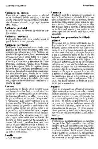 Audiencia en justicia Ausentismo
Audiencia en justicia
Procedimiento especial para revisar, a solicitud
de un funcionario judicial corregido, la sanción
que le impusieron sus superiores por inciden-
cia, al conocer el asunto en que aquél intervino
(Dic. Acad.).
Audiencia pretorial
La que en Indias no dependía del virrey en cier-
tos asuntos.
Audiencia provincial
En España, la que sólo tiene jurisdicción en lo
penal, limitada a una provincia.
Audiencia territorial
En España, la que dentro de un territorio, com-
prensivo de dos o más provincias, tiene juris-
dicción especialmente civil. | En América, an-
tes de su independencia, hubo audiencias vi-
rreinales en Méjico, Lima, Santa Fe y Buenos
Aires; subordinadas, en Guadalajara, Cuzco,
Charcas y Chuquisaca, y pretoriales, en Santo
Domingo, Guatemala, Panamá, Cuba, Caracas,
Quito y Santiago de Chile. La importancia que
tuvieron estas Audiencias, consideradas como
la base de las actuales repúblicas americanas,
fue extraordinaria, pues, además de sus funcio-
nes judiciales, tenían el derecho de examinar
los decretos del virrey y formularle observacio-
nes, y ejercían interinamente el virreinato a la
muerte de aquél.
Auditor
Antiguamente se llamaba así al ministro togado
que intervenía en las Audiencias del reino para
decidir en los asuntos judiciales. Se lo conocía
también con el nombre de oidor, y venía a ser
lo que actualmente se denomina “magistrados”
o “camaristas”, pero siempre referidos a las ac-
tuaciones orales. | En algunas legislaciones se
llama auditor de guerra al funcionario del
cuerpo jurídico militar que informa sobre la in-
terpretación o aplicación de las leyes y propone
la resolución correspondiente en los procedi-
mientos judiciales y otros instruidos en el ejé-
cito o región militar donde tiene su destino. | En
España se llama auditor de la nunciatura el
asesor del nuncio, y auditor de la rota, cada
uno de los doce prelados que en el tribunal ro-
mano así llamado tiene su jurisdicción para co-
nocer en apelación de las causas eclesiásticas
de todo el orbe católico.
Aurelia
v. “LEX AURELIA”.
Ausencia
Condición legal de la persona cuyo paradero se
ignora. Para Capitant es el estado de la persona
cuya desaparición y falta de noticias, durante
un tiempo más o menos largo, toman su exis-
tencia incierta. Esa situación exige que se adop-
ten medidas para la custodia y administración
de los bienes del ausente, y que pueden ser dis-
tintas según que este mismo haya dejado, o no,
apoderado.
Ausencia con presunción de falleci-
miento
De acuerdo con las normas establecidas por las
legislaciones, se presume que una persona ha
fallecido cuando está ausente del lugar de su
domicilio y no se tienen noticias de ella durante
un número de años, que varía según los países,
y que la Argentina ha fijado en tres. Y esa pre-
sunción es válida lo mismo si el ausente ha de-
jado apoderado como si no lo ha dejado. La
presunción defallecimiento ha de ser declarada
judicialmente, y, una vez formulada por senten-
cia firme, es lógico que sus consecuencias sean
similares a las de un fallecimiento no presunto,
sino cierto. Da lugar ala apertura de la sucesión
y permite al cónyuge del ausente contraer nue-
vo matrimonio, que, en la Argentina, es válido
aun cuando luego aparezca el presunto falleci-
do, el cual podrá reclamar sus bienes en el esta-
do en que se encuentren.
Ausente
Quien no se encuentra en el lugar de referencia.
| Quien no está presente donde debe, como el
alumno que falta a clase, el soldado que no se
presenta a una lista o revista, el trabajador que
no concurre al lugar de trabajo en día y horario
de labor. | En materia de prescripciones, el que
no reside en el lugar de los bienes, con ampli-
tud comarcal o nacional, según las leyes. | El
encuadrado en la ausencia (v.) como ignoran-
cia de paradero y abandono de los suyos y de
sus cosas en presunción jurídica (Luis Alcalá-
Zamora).
Ausentismo
Condición de ausencia referida a las personas
que, por haber fijado su residencia en país ex-
tranjero, desplazan sus rentas hacia éste, sustra-
yendo el fruto de los capitales a la actividad
económica nacional. Jurídicamente ofrece inte-
rés por cuanto las legislaciones, para compen-
sar en cierta medida el perjuicio precitado, sue-
len establecer un recargo contributivo.
 
