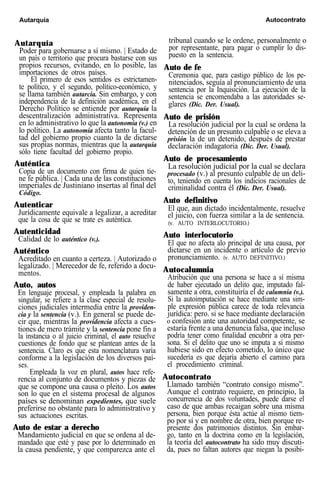 Autarquía Autocontrato
Autarquía
Poder para gobernarse a sí mismo. | Estado de
un país o territorio que procura bastarse con sus
propios recursos, evitando, en lo posible, las
importaciones de otros países.
El primero de esos sentidos es estrictamen-
te político, y el segundo, político-económico, y
se llama también autarcía. Sin embargo, y con
independencia de la definición académica, en el
Derecho Político se entiende por autarquía la
descentralización administrativa. Representa
en lo administrativo lo que la autonomía (v.) en
lo político. La autonomía afecta tanto la facul-
tad del gobierno propio cuanto la de dictarse
sus propias normas, mientras que la autarquía
sólo tiene facultad del gobierno propio.
Auténtica
Copia de un documento con firma de quien tie-
ne fe pública. | Cada una de las constituciones
imperiales de Justiniano insertas al final del
Código.
Autenticar
Jurídicamente equivale a legalizar, a acreditar
que la cosa de que se trate es auténtica.
Autenticidad
Calidad de lo auténtico (v.).
Auténtico
Acreditado en cuanto a certeza. | Autorizado o
legalizado. | Merecedor de fe, referido a docu-
mentos.
Auto, autos
En lenguaje procesal, y empleada la palabra en
singular, se refiere a la clase especial de resolu-
ciones judiciales intermedia entre la providen-
cia y la sentencia (v.). En general se puede de-
cir que, mientras la providencia afecta a cues-
tiones de mero trámite y la sentencia pone fin a
la instancia o al juicio criminal, el auto resuelve
cuestiones de fondo que se plantean antes de la
sentencia. Claro es que esta nomenclatura varía
conforme a la legislación de los diversos paí-
ses.
Empleada la voz en plural, autos hace refe-
rencia al conjunto de documentos y piezas de
que se compone una causa o pleito. Los autos
son lo que en el sistema procesal de algunos
países se denominan expedientes, que suele
preferirse no obstante para lo administrativo y
sus actuaciones escritas.
Auto de estar a derecho
Mandamiento judicial en que se ordena al de-
mandado que esté y pase por lo determinado en
la causa pendiente, y que comparezca ante el
tribunal cuando se le ordene, personalmente o
por representante, para pagar o cumplir lo dis-
puesto en la sentencia.
Auto de fe
Ceremonia que, para castigo público de los pe-
nitenciados, seguía al pronunciamiento de una
sentencia por la Inquisición. La ejecución de la
sentencia se encomendaba a las autoridades se-
glares (Dic. Der. Usual).
Auto de prisión
La resolución judicial por la cual se ordena la
detención de un presunto culpable o se eleva a
prisión la de un detenido, después de prestar
declaración indagatoria (Dic. Der. Usual).
Auto de procesamiento
La resolución judicial por la cual se declara
procesado (v.) al presunto culpable de un deli-
to, teniendo en cuenta los indicios racionales de
criminalidad contra él (Dic. Der. Usual).
Auto definitivo
El que, aun dictado incidentalmente, resuelve
el juicio, con fuerza similar a la de sentencia.
(v. AUTO INTERLOCUTORIO.)
Auto interlocutorio
El que no afecta alo principal de una causa, por
dictarse en un incidente o artículo de previo
pronunciamiento. (v. AUTO DEFINITIVO.)
Autocalumnia
Atribución que una persona se hace a sí misma
de haber ejecutado un delito que, imputado fal-
samente a otra, constituiría el de calumnia (v.).
Si la autoimputación se hace mediante una sim-
ple expresión pública carece de toda relevancia
jurídica: pero. si se hace mediante declaración
o confesión ante una autoridad competente, se
estaría frente a una denuncia falsa, que incluso
podría tener como finalidad encubrir a otra per-
sona. Si el delito que uno se imputa a sí mismo
hubiese sido en efecto cometido, lo único que
sucedería es que dejaría abierto el camino para
el procedimiento criminal.
Autocontrato
Llamado también “contrato consigo mismo”.
Aunque el contrato requiere, en principio, la
concurrencia de dos voluntades, puede darse el
caso de que ambas recaigan sobre una misma
persona, bien porque ésta actúe al mismo tiem-
po por sí y en nombre de otra, bien porque re-
presente dos patrimonios distintos. Sin embar-
go, tanto en la doctrina como en la legislación,
la teoría del autocontrato ha sido muy discuti-
da, pues no faltan autores que niegan la posibi-
 