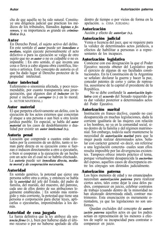 Autor Autorización paterna
cha de que aquélla no ha sido natural. Constitu-
ye una diligencia judicial que practican los mé-
dicos de los tribunales, llamados legistas o fo-
renses, y su importancia es grande en crimina-
lística (v.).
Autor
En Derecho Penal, el sujeto activo del delito.
En este sentido el autor puede ser inmediato o
mediato, según ejecute personalmente el acto
delictivo o para su ejecución se valga de otro
sujeto que no es autor o no es culpable o no es
imputable. | En otro sentido, el que inventa una
cosa o lleva a cabo alguna obra científica, lite-
raria o artística. Este concepto de autoría es el
que ha dado lugar al Derecho protector de la
propiedad intelectual.
Autor intelectual
Eufemismo o sinonimia afectada, y poco reco-
mendable, por cuanto transparenta una jerar-
quización, que algunos dan al inductor en lo
penal e incluso al corruptor (v.) en lo moral.
(v. AUTOR MATERIAL.)
Autor material
El que perpetra efectivamente un delito, con la
ejecución de los actos externos que concretan
el ataque a una persona o aun bien u otra lesión
jurídica punible. En especial, se habla del autor
material en los casos de desdoblamiento o dua-
lidad por existir un autor intelectual (v.).
Autoría penal
Locución que comprende a cuantos están afec-
tados por la comisión de un delito, tanto si to-
man parte directa en su ejecución como si fuer-
zan o inducen directamente a otro a ejecutarlo,
o bien si cooperan a la ejecución de un hecho
con un acto sin el cual no se habría efectuado.
La autoría puede ser inmediata directa, media-
ta moral y de cooperación necesaria.
Autoridad
En sentido genérico, la potestad que ejerce una
persona sobre otra u otras, y entonces se habla
de la autoridad del jefe del Estado, del padre de
familia, del marido, del maestro, del patrono,
cada uno de ellos dentro de sus atribuciones le-
galmente establecidas. | En sentido más restrin-
gido y más corriente, la potestad que tiene una
persona o corporación para dictar leyes, apli-
carlas o ejecutarlas, imponiéndolas a los de-
más.
Autoridad de cosa juzgada
La fuerza definitiva que la ley atribuye ala sen-
tencia firme (v.), bien por haberse dado el últi-
mo recurso o por no haberse apelado de ella
dentro de tiempo o por vicios de forma en la
apelación. (v. COSA JUZGADA.)
Autorización
Acción y efecto de autorizar (v.).
Autorización judicial
Venia o licencia del juez, que se requiere para
la validez de determinados actos jurídicos, a
efectos de habilitar a personas o a repre-
sentantes de los incapaces.
Autorización legislativa
Conócese con esa designación la que el Poder
Ejecutivo necesita obtener del Legislativo para
el ejercicio de algunas de sus facultades consti-
tucionales. En la Constitución de la Argentina
se señalan: declarar la guerra y hacer la paz,
conceder patentes de corso y cartas de represa-
lia, ausentarse de la capital el presidente de la
República.
No se debe confundir la autorización legis-
lativa con el acuerdo del Senado requerido pa-
ra dar validez posterior a determinados actos
del Poder Ejecutivo.
Autorización marital
Institución en franco declive, cuando no casi
desaparecida en muchas legislaciones, dada la
corriente igualitaria de las mujeres con relación
a los hombres, no ya en la comunidad social, si-
no dentro de la familia y del régimen matrimo-
nial. Sin embargo, todavía suele mantenerse la
necesidad de autorización marital para que la
mujer pueda realizar determinados actos. Seña-
lar con carácter general -es decir, sin referirse
a una legislación concreta- cuales sean ellos
resulta imposible por las divergencias existen-
tes. Tampoco ofrece interés práctico el tema,
porque virtualmente desaparecida la auctoritas
del esposo, aquellos casos de discrepancia en-
tre los cónyuges son dirimidos judicialmente.
Autorización paterna
Los hijos menores de edad y no emancipados
necesitan autorización paterna para realizar
ciertos actos, tales como dejar la casa delos pa-
dres, comparecer en juicio, celebrar contratos
de trabajo (cuando dentro de la minoridad no
han alcanzado determinada edad), contraer ma-
trimonio. Esta enunciación es meramente o-
rientadora, ya que las legislaciones no son uni-
formes.
Quedan excluidos del concepto de autori-
zación paterna aquellos actos en que los padres
actúan en representación de los menores a efec-
tos de suplir su incapacidad para contratar o
comparecer en juicio.
 