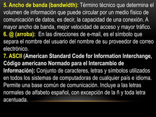 5. Ancho de banda (bandwidth): Término técnico que determina el
volumen de información que puede circular por un medio físico de
comunicación de datos, es decir, la capacidad de una conexión. A
mayor ancho de banda, mejor velocidad de acceso y mayor tráfico.
6. @ (arroba): En las direcciones de e-mail, es el símbolo que
separa el nombre del usuario del nombre de su proveedor de correo
electrónico.
7. ASCII (American Standard Code for Information Interchange,
Código americano Normado para el Intercambio de
Información): Conjunto de caracteres, letras y símbolos utilizados
en todos los sistemas de computadoras de cualquier país e idioma.
Permite una base común de comunicación. Incluye a las letras
normales de alfabeto español, con excepción de la ñ y toda letra
acentuada.
 