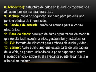 8. Arbol (tree): estructura de datos en la cual los registros son
almacenados de manera jerárquica.
9. Backup: copia de seguridad. Se hace para prevenir una
posible pérdida de información.
10. Bandeja de entrada: buzón de entrada para el correo
electrónico.
11. Base de datos: conjunto de datos organizados de modo tal
que resulte fácil acceder a ellos, gestionarlos y actualizarlos.
12. AVI: formato de Microsoft para archivos de audio y video.
13. Banner: Aviso publicitario que ocupa parte de una página
de la Web, en general ubicado en la parte superior al centro.
Haciendo un click sobre él, el navegante puede llegar hasta el
sitio del anunciante.
 