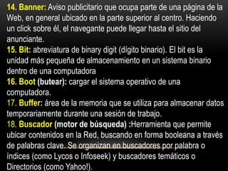 14. Banner: Aviso publicitario que ocupa parte de una página de la
Web, en general ubicado en la parte superior al centro. Haciendo
un click sobre él, el navegante puede llegar hasta el sitio del
anunciante.
15. Bit: abreviatura de binary digit (dígito binario). El bit es la
unidad más pequeña de almacenamiento en un sistema binario
dentro de una computadora
16. Boot (butear): cargar el sistema operativo de una
computadora.
17. Buffer: área de la memoria que se utiliza para almacenar datos
temporariamente durante una sesión de trabajo.
18. Buscador (motor de búsqueda) :Herramienta que permite
ubicar contenidos en la Red, buscando en forma booleana a través
de palabras clave. Se organizan en buscadores por palabra o
índices (como Lycos o Infoseek) y buscadores temáticos o
Directorios (como Yahoo!).
 