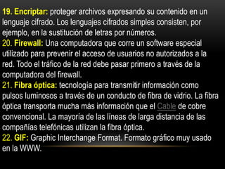 19. Encriptar: proteger archivos expresando su contenido en un
lenguaje cifrado. Los lenguajes cifrados simples consisten, por
ejemplo, en la sustitución de letras por números.
20. Firewall: Una computadora que corre un software especial
utilizado para prevenir el acceso de usuarios no autorizados a la
red. Todo el tráfico de la red debe pasar primero a través de la
computadora del firewall.
21. Fibra óptica: tecnología para transmitir información como
pulsos luminosos a través de un conducto de fibra de vidrio. La fibra
óptica transporta mucha más información que el Cable de cobre
convencional. La mayoría de las líneas de larga distancia de las
compañías telefónicas utilizan la fibra óptica.
22. GIF: Graphic Interchange Format. Formato gráfico muy usado
en la WWW.
 