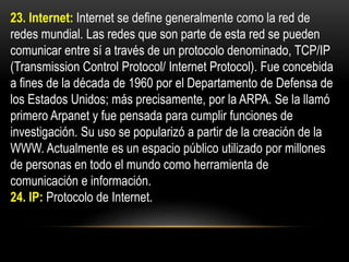 23. Internet: Internet se define generalmente como la red de
redes mundial. Las redes que son parte de esta red se pueden
comunicar entre sí a través de un protocolo denominado, TCP/IP
(Transmission Control Protocol/ Internet Protocol). Fue concebida
a fines de la década de 1960 por el Departamento de Defensa de
los Estados Unidos; más precisamente, por la ARPA. Se la llamó
primero Arpanet y fue pensada para cumplir funciones de
investigación. Su uso se popularizó a partir de la creación de la
WWW. Actualmente es un espacio público utilizado por millones
de personas en todo el mundo como herramienta de
comunicación e información.
24. IP: Protocolo de Internet.
 