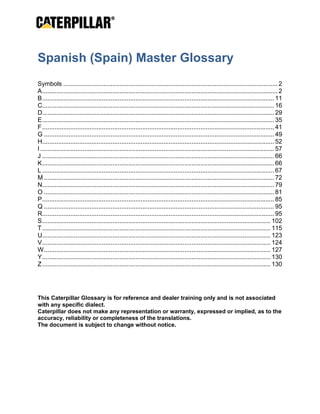  
Spanish (Spain) Master Glossary
 
Symbols .......................................................................................................................... 2
A...................................................................................................................................... 2
B.................................................................................................................................... 11
C.................................................................................................................................... 16
D.................................................................................................................................... 29
E.................................................................................................................................... 35
F.................................................................................................................................... 41
G ................................................................................................................................... 49
H.................................................................................................................................... 52
I ..................................................................................................................................... 57
J .................................................................................................................................... 66
K.................................................................................................................................... 66
L .................................................................................................................................... 67
M ................................................................................................................................... 72
N.................................................................................................................................... 79
O ................................................................................................................................... 81
P.................................................................................................................................... 85
Q ................................................................................................................................... 95
R.................................................................................................................................... 95
S.................................................................................................................................. 102
T.................................................................................................................................. 115
U.................................................................................................................................. 123
V.................................................................................................................................. 124
W................................................................................................................................. 127
Y.................................................................................................................................. 130
Z.................................................................................................................................. 130
 
 
This Caterpillar Glossary is for reference and dealer training only and is not associated
with any specific dialect.
Caterpillar does not make any representation or warranty, expressed or implied, as to the
accuracy, reliability or completeness of the translations.
The document is subject to change without notice.
 