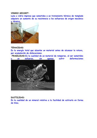 VIDRIO SECURIT:
Luna o vidrio impreso que sometidos a un tratamiento térmico de templado
adquiere un aumento de su resistencia a los esfuerzos de origen mecánico
y térmico.




TENACIDAD:
Es la energía total que absorbe un material antes de alcanzar la rotura,
por acumulación de dislocaciones.
 FRAGILIDAD:Es la cualidad de un material de romperse, al ser sometidos
a      un     esfuerzo,       sin   apenas      sufrir    deformaciones




DUCTILIDAD:
Es la cualidad de un mineral relativa a la facilidad de estirarlo en forma
de hilos.
 