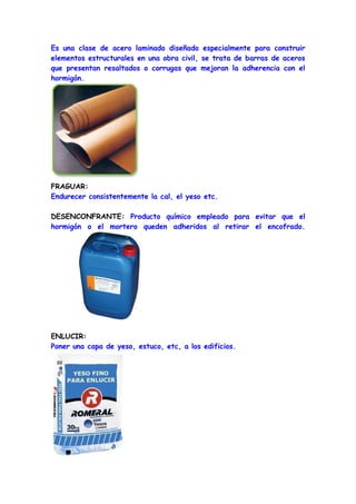 Es una clase de acero laminado diseñado especialmente para construir
elementos estructurales en una obra civil, se trata de barras de aceros
que presentan resaltados o corrugas que mejoran la adherencia con el
hormigón.




FRAGUAR:
Endurecer consistentemente la cal, el yeso etc.

DESENCONFRANTE: Producto químico empleado para evitar que el
hormigón o el mortero queden adheridos al retirar el encofrado.




ENLUCIR:
Poner una capa de yeso, estuco, etc, a los edificios.
 
