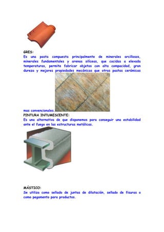 GRES:
Es una pasta compuesta principalmente de minerales arcillosos,
minerales fundamentales y arenas silíceas, que cocidas a elevada
temperaturas, permite fabricar objetos con alta compacidad, gran
dureza y mejores propiedades mecánicas que otras pastas cerámicas




mas convencionales.
PINTURA INTUMESCENTE:
Es una alternativa de que disponemos para conseguir una estabilidad
ante el fuego en las estructuras metálicas.




MÁSTICO:
Se utiliza como sellado de juntas de dilatación, sellado de fisuras o
como pegamento para productos.
 