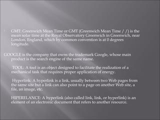  GMT: Greenwich Mean Time or GMT (Greenwich Mean Time / /) is the
mean solar time at the Royal Observatory Greenwich in Greenwich, near
London, England, which by common convention is at 0 degrees
longitude.
GOOGLE is the company that owns the trademark Google, whose main
product is the search engine of the same name.
 TOOL: A tool is an object designed to facilitate the realization of a
mechanical task that requires proper application of energy.
 Hyperlink: A hyperlink is a link, usually between two Web pages from
the same site but a link can also point to a page on another Web site, a
file, an image, etc.
HIPERELANCE: A hyperlink (also called link, link, or hyperlink) is an
element of an electronic document that refers to another resource.
 