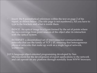  Insert: the 8 parenthetical references within the text on page 2 of his
report, as shown below. (The title page is not numbered.) All you have to
type is the brackets and what is inside them.
IMAGE: An optical image is a figure formed by the set of points where
the rays converge from point sources of the object after its interaction
with the optical system.
INTERNET: a decentralized set of interconnected communications
networks that use the family of TCP / IP, ensuring that heterogeneous
physical networks that make up work as a single logical network,
worldwide.
JAVA language object-oriented programming developed by Sun
Microsystems for the development of export applications to the network
and can operate on any platform through normally from WWW browsers.
 