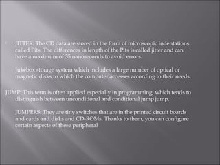  JITTER: The CD data are stored in the form of microscopic indentations
called Pits. The differences in length of the Pits is called jitter and can
have a maximum of 35 nanoseconds to avoid errors.
Jukebox storage system which includes a large number of optical or
magnetic disks to which the computer accesses according to their needs.
JUMP: This term is often applied especially in programming, which tends to
distinguish between unconditional and conditional jump jump.
JUMPERS: They are tiny switches that are in the printed circuit boards
and cards and disks and CD-ROMs. Thanks to them, you can configure
certain aspects of these peripheral
 