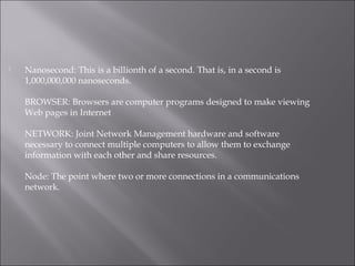  Nanosecond: This is a billionth of a second. That is, in a second is
1,000,000,000 nanoseconds.
BROWSER: Browsers are computer programs designed to make viewing
Web pages in Internet
NETWORK: Joint Network Management hardware and software
necessary to connect multiple computers to allow them to exchange
information with each other and share resources.
Node: The point where two or more connections in a communications
network.
 