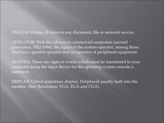  ON LINE: Online. It refers to any document, file or network service.
OPERATOR: With the advent of commercial computers (second
generation, 1952-1964), the figure of the system operator, among those
who had a general operator and an operator of peripheral equipment.
AGENDA: These are signs or words which must be transferred to your
computer using the input device for the operating system execute a
statement.
DISPLAY: Called sometimes display. Peripheral usually built into the
monitor. (See: Resolution, VGA, EGA and CGA).
 