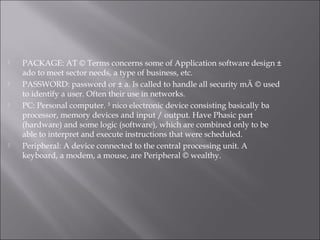  PACKAGE: AT © Terms concerns some of Application software design ±
ado to meet sector needs, a type of business, etc.
 PASSWORD: password or ± a. Is called to handle all security mÃ © used
to identify a user. Often their use in networks.
 PC: Personal computer. ³ nico electronic device consisting basically ba
processor, memory devices and input / output. Have Phasic part
(hardware) and some logic (software), which are combined only to be
able to interpret and execute instructions that were scheduled.
 Peripheral: A device connected to the central processing unit. A
keyboard, a modem, a mouse, are Peripheral © wealthy.
 