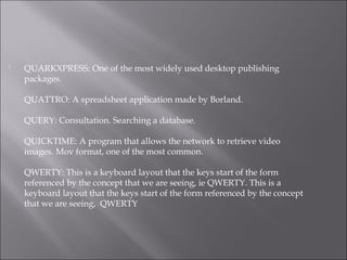  QUARKXPRESS: One of the most widely used desktop publishing
packages.
QUATTRO: A spreadsheet application made by Borland.
QUERY: Consultation. Searching a database.
QUICKTIME: A program that allows the network to retrieve video
images. Mov format, one of the most common.
QWERTY: This is a keyboard layout that the keys start of the form
referenced by the concept that we are seeing, ie QWERTY. This is a
keyboard layout that the keys start of the form referenced by the concept
that we are seeing, QWERTY
 