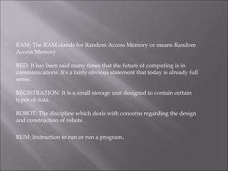  RAM: The RAM stands for Random Access Memory or means Random
Access Memory.
RED: It has been said many times that the future of computing is in
communications. It's a fairly obvious statement that today is already full
sense.
REGISTRATION: It is a small storage unit designed to contain certain
types of data.
ROBOT: The discipline which deals with concerns regarding the design
and construction of robots.
RUM: Instruction to run or run a program.
 