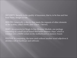  SECURITY: Security is the quality of insurance, that is, to be free and free
from harm, danger or risk.
SERVER: Generically, a device that meets the requests of other elements
of the system, called clients. (See: Client / Server).
SIMD: An acronym for Single In line Memory Module, one package
consisting of a small circuit board that holds memory chips, which is
inserted into a SIMM socket on the motherboard or memory board.
SYSTEM: In computing, the term used without another word adjectives it
denotes a set of hardware and software.
 