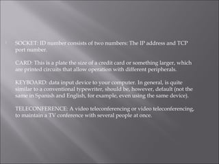  SOCKET: ID number consists of two numbers: The IP address and TCP
port number.
CARD: This is a plate the size of a credit card or something larger, which
are printed circuits that allow operation with different peripherals.
KEYBOARD: data input device to your computer. In general, is quite
similar to a conventional typewriter, should be, however, default (not the
same in Spanish and English, for example, even using the same device).
TELECONFERENCE: A video teleconferencing or video teleconferencing,
to maintain a TV conference with several people at once.
 