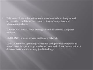  Telematics: A term that refers to the set of methods, techniques and
services that result from the concurrent use of computers and
telecommunications.
TOPOLOGY: natural ways to integrate and distribute a computer
network.
UNDERNET: a set of servers that form a network.
UNIX: A family of operating systems for both personal computers to
mainframes. Supports large number of users and allows the execution of
different tasks simultaneously (multi-tasking).
 