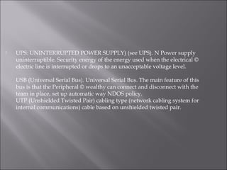  UPS: UNINTERRUPTED POWER SUPPLY) (see UPS). N Power supply
uninterruptible. Security energy of the energy used when the electrical ©
electric line is interrupted or drops to an unacceptable voltage level.
USB (Universal Serial Bus). Universal Serial Bus. The main feature of this
bus is that the Peripheral © wealthy can connect and disconnect with the
team in place, set up automatic way NDOS policy.
UTP (Unshielded Twisted Pair) cabling type (network cabling system for
internal communications) cable based on unshielded twisted pair.
 