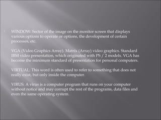  WINDOW: Sector of the image on the monitor screen that displays
various options to operate or options, the development of certain
processes, etc.
VGA (Video Graphics Array). Matrix (Array) video graphics. Standard
IBM video presentation, which originated with PS / 2 models. VGA has
become the minimum standard of presentation for personal computers.
VIRTUAL: This word is often used to refer to something that does not
really exist, but only inside the computer.
VIRUS: A virus is a computer program that runs on your computer
without notice and may corrupt the rest of the programs, data files and
even the same operating system.
 