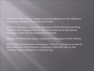  VOLTAGE: The voltage, voltage or potential difference is the difference
between two points in the electrical potential.
WEB: For this term is commonly referred to WWW (World Wide Web),
created by the European Nuclear Research Centre as an information
exchange system that has standardized Internet.
Weblog: A weblog (aka blog) is a personal writing space on the internet.
WECA (Windows Genuine Advantage). ActiveX is a program created by
Microsoft to see if the Windows operating system that runs on that
computer was purchased or is a pirated copy.
 