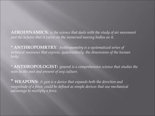  AERODINAMICS: is the science that deals with the study of air movement
and the actions that it exerts on the immersed moving bodies on it.
* ANTHROPOMRTRY: Anthropometry is a systematized series of
technical measures that express, quantitatively, the dimensions of the human
body.
* ANTHROPOLOGIST: general is a comprehensive science that studies the
man in the past and present of any culture.
* WEAPONS: A gun is a device that expands both the direction and
magnitude of a force. could be defined as simple devices that use mechanical
advantage to multiply a force.
 