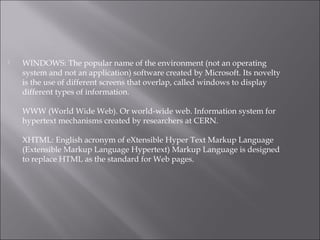  WINDOWS: The popular name of the environment (not an operating
system and not an application) software created by Microsoft. Its novelty
is the use of different screens that overlap, called windows to display
different types of information.
WWW (World Wide Web). Or world-wide web. Information system for
hypertext mechanisms created by researchers at CERN.
XHTML: English acronym of eXtensible Hyper Text Markup Language
(Extensible Markup Language Hypertext) Markup Language is designed
to replace HTML as the standard for Web pages.
 