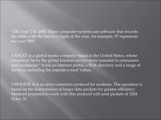  Y2K: Year 2 K: 2000. Many computer systems use software that records
the dates with the last two digits of the year, for example, 97 represents
the year 1997
YAHOO: is a global media company based in the United States, whose
mission is "to be the global Internet service more essential to consumers
and businesses." It has an Internet portal, a Web directory and a range of
services, including the popular e-mail Yahoo.
YMODEM: It is an error correction protocol for modems. The operation is
based on the transmission of larger data packets for greater efficiency.
Modems prepared to work with this protocol will send packets of 1024
bytes. 33
 