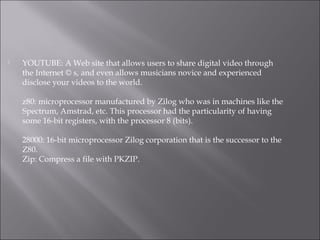  YOUTUBE: A Web site that allows users to share digital video through
the Internet © s, and even allows musicians novice and experienced
disclose your videos to the world.
z80: microprocessor manufactured by Zilog who was in machines like the
Spectrum, Amstrad, etc. This processor had the particularity of having
some 16-bit registers, with the processor 8 (bits).
28000: 16-bit microprocessor Zilog corporation that is the successor to the
Z80.
Zip: Compress a file with PKZIP.
 