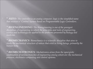  * AUTO: The controller is an analog computer, logic is the simplified name
that receives a "Control System Based on Programmable Logic Controllers.
* BIOENGINEERING: The Bioengineering is one of the youngest
disciplines of engineering in which the principles and tools of engineering,
science and technology are applied to the problems presented by biology and
medicine.
* BIOMECHANICS: Biomechanics is a scientific discipline that aims to
study the mechanical structure of nature that exist in living beings, primarily the
human body.
 
* BIOMECHATRONICS: Mechatronics arises from the synergistic
combination of various branches of engineering among which are: the mechanical
pressure, electronics computing and control systems.
 