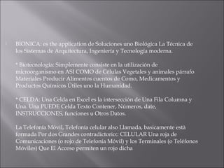  BIONICA: es the application de Soluciones uno Biológica La Técnica de
los Sistemas de Arquitectura, Ingeniería y Tecnología moderna.
* Biotecnología: Simplemente consiste en la utilización de
microorganismo en ASI COMO de Células Vegetales y animales párrafo
Materiales Producir Alimentos cuentos de Como, Medicamentos y
Productos Químicos Útiles uno la Humanidad.
* CELDA: Una Celda en Excel es la intersección de Una Fila Columna y
Una. Una PUEDE Celda Texto Contener, Números, date,
INSTRUCCIONES, funciones u Otros Datos.
La Telefonía Móvil, Telefonía celular also Llamada, basicamente està
formada Por dos Grandes contradictorio:: CELULAR Una roja de
Comunicaciones (o rojo de Telefonía Móvil) y los Terminales (o Teléfonos
Móviles) Que El Acceso permiten un rojo dicha
 