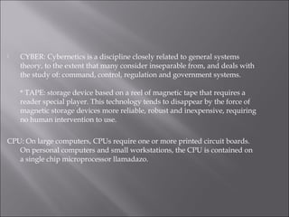  CYBER: Cybernetics is a discipline closely related to general systems
theory, to the extent that many consider inseparable from, and deals with
the study of: command, control, regulation and government systems.
* TAPE: storage device based on a reel of magnetic tape that requires a
reader special player. This technology tends to disappear by the force of
magnetic storage devices more reliable, robust and inexpensive, requiring
no human intervention to use.
CPU: On large computers, CPUs require one or more printed circuit boards.
On personal computers and small workstations, the CPU is contained on
a single chip microprocessor llamadazo.
 