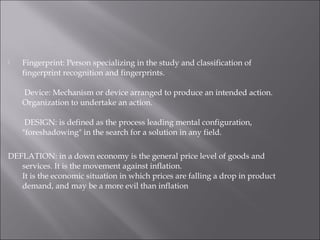  Fingerprint: Person specializing in the study and classification of
fingerprint recognition and fingerprints.
 Device: Mechanism or device arranged to produce an intended action.
Organization to undertake an action.
 DESIGN: is defined as the process leading mental configuration,
"foreshadowing" in the search for a solution in any field.
DEFLATION: in a down economy is the general price level of goods and
services. It is the movement against inflation.
It is the economic situation in which prices are falling a drop in product
demand, and may be a more evil than inflation
 