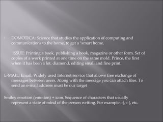  DOMOTICA: Science that studies the application of computing and
communications to the home, to get a "smart home.
 ISSUE: Printing a book, publishing a book, magazine or other form. Set of
copies of a work printed at one time on the same mold. Prince, the first
when it has been a lot. diamond, editing small and fine print.
E-MAIL: Email. Widely used Internet service that allows free exchange of
messages between users. Along with the message you can attach files. To
send an e-mail address must be our target
Smiley emotion (emotion) + icon. Sequence of characters that usually
represent a state of mind of the person writing. For example :-), :-(, etc.
 