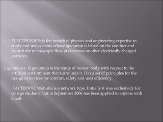 ELECTRONICS: is the branch of physics and engineering expertise to
study and use systems whose operation is based on the conduct and
control the microscopic flow of electrons or other electrically charged
particles.
Ergonomics: Ergonomics is the study of human body with respect to the
artificial environment that surrounds it. Has a set of principles for the
design of devices for comfort, safety and user efficiency.
 FACEBOOK: Web site is a network type. Initially it was exclusively for
college students, but in September 2006 has been applied to anyone with
email.
 
