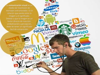 La comunicación visual es un
medio de trasmisión de
mensajes estructurados. Es la
relación que existe entre la
imagen y el significado.
Debido a que la imagen es un
factor directo de reacción,
simbolización y percepción,
debe de tener un significado
fácil de comprender.
Comunicación
Visual
 