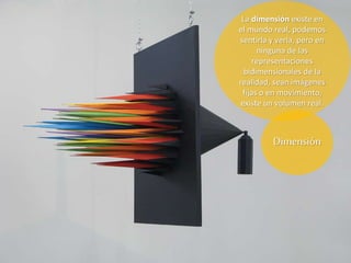 La dimensión existe en
el mundo real, podemos
sentirla y verla, pero en
ninguna de las
representaciones
bidimensionales de la
realidad, sean imágenes
fijas o en movimiento,
existe un volumen real.
Dimensión
 