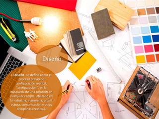 Diseño
El diseño1​ se define como el
proceso previo de
configuración mental,
"prefiguración", en la
búsqueda de una solución en
cualquier campo. Utilizado en
la industria, ingeniería, arquit
ectura, comunicación y otras
disciplinas creativas.
 
