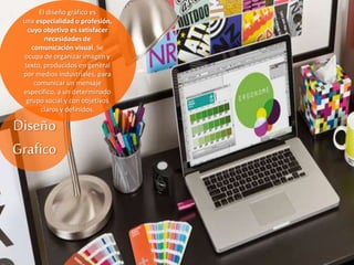 Diseño
Grafico
El diseño gráfico es
una especialidad o profesión,
cuyo objetivo es satisfacer
necesidades de
comunicación visual. Se
ocupa de organizar imagen y
texto, producidos en general
por medios industriales, para
comunicar un mensaje
específico, a un determinado
grupo social y con objetivos
claros y definidos.
 