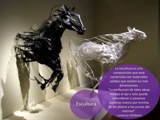 La escultura es una
composición que esta
construida con materiales
solidos que existen en tres
dimensiones.
“La perfeccion de tales obras
escapa al ojo y solo puede
entenderse si pasamos
nuestras manos por encima
de los planos y las curvas del
mármol”.
- Lorenzo Ghiberti.
Escultura
 