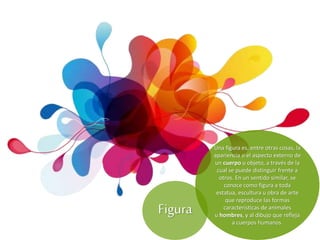 Una figura es, entre otras cosas, la
apariencia o el aspecto externo de
un cuerpo u objeto, a través de la
cual se puede distinguir frente a
otros. En un sentido similar, se
conoce como figura a toda
estatua, escultura u obra de arte
que reproduce las formas
características de animales
u hombres, y al dibujo que refleja
a cuerpos humanos.
Figura
 