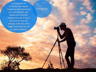 La fotografía es
la técnica de captar
imágenes permanentes
con una cámara, por
medio de la acción
fotoquímica de la luz o
de otras formas de
energía radiante, para
luego reproducirlas en
un papel especial.
Fotografía
 
